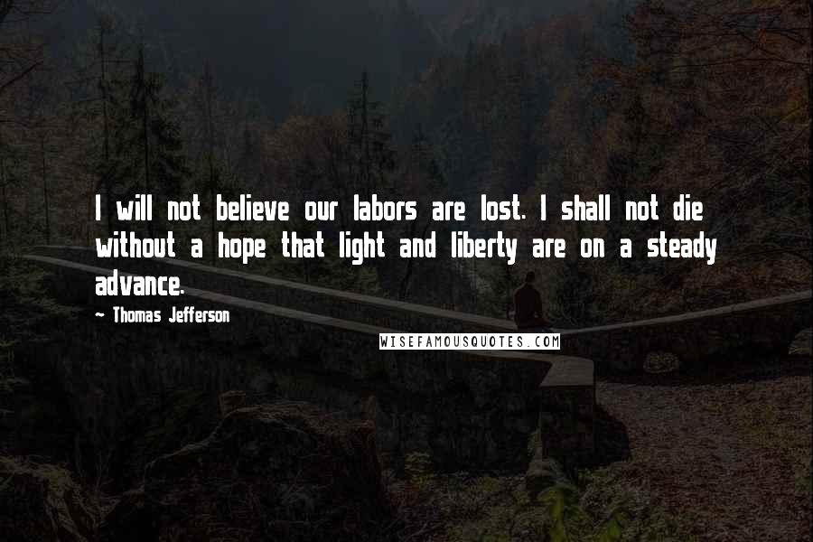 Thomas Jefferson Quotes: I will not believe our labors are lost. I shall not die without a hope that light and liberty are on a steady advance.