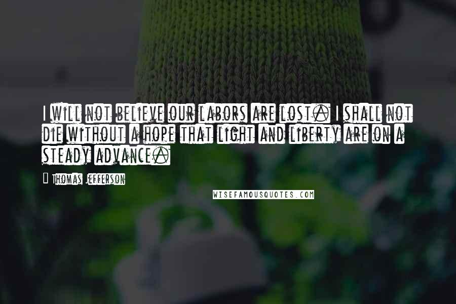 Thomas Jefferson Quotes: I will not believe our labors are lost. I shall not die without a hope that light and liberty are on a steady advance.