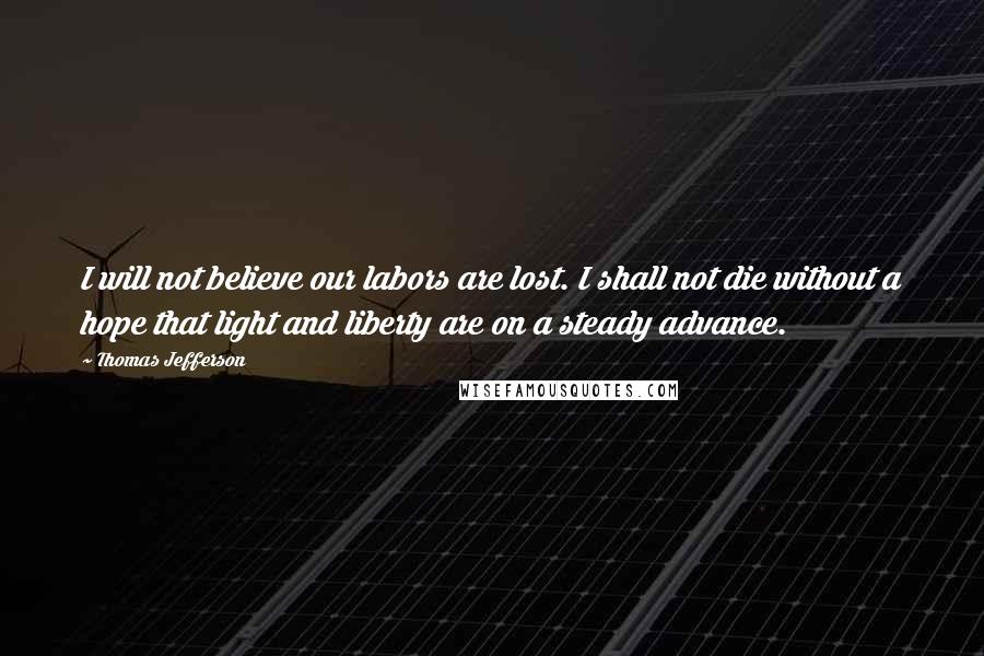 Thomas Jefferson Quotes: I will not believe our labors are lost. I shall not die without a hope that light and liberty are on a steady advance.