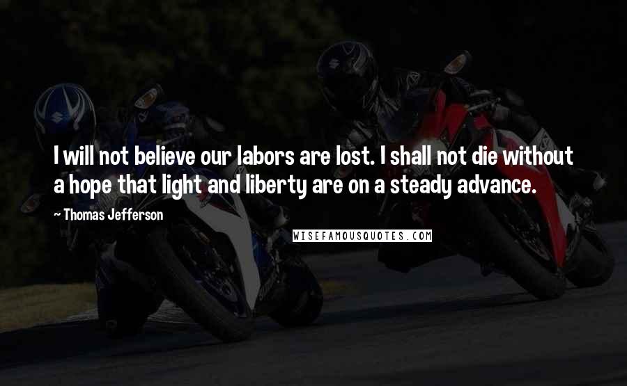 Thomas Jefferson Quotes: I will not believe our labors are lost. I shall not die without a hope that light and liberty are on a steady advance.