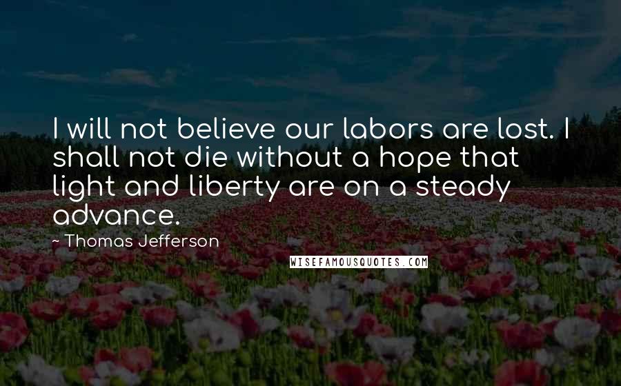 Thomas Jefferson Quotes: I will not believe our labors are lost. I shall not die without a hope that light and liberty are on a steady advance.