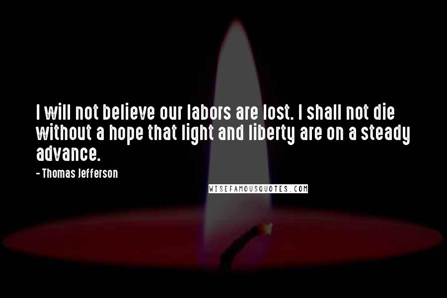 Thomas Jefferson Quotes: I will not believe our labors are lost. I shall not die without a hope that light and liberty are on a steady advance.