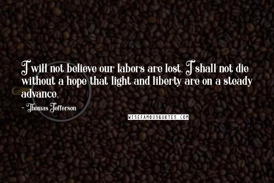 Thomas Jefferson Quotes: I will not believe our labors are lost. I shall not die without a hope that light and liberty are on a steady advance.