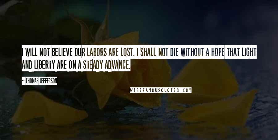 Thomas Jefferson Quotes: I will not believe our labors are lost. I shall not die without a hope that light and liberty are on a steady advance.