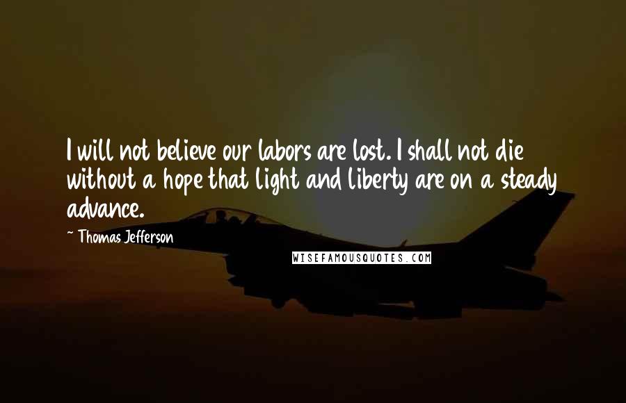 Thomas Jefferson Quotes: I will not believe our labors are lost. I shall not die without a hope that light and liberty are on a steady advance.