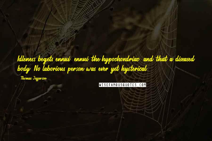 Thomas Jefferson Quotes: Idleness begets ennui, ennui the hypochondriac, and that a diseased body. No laborious person was ever yet hysterical.