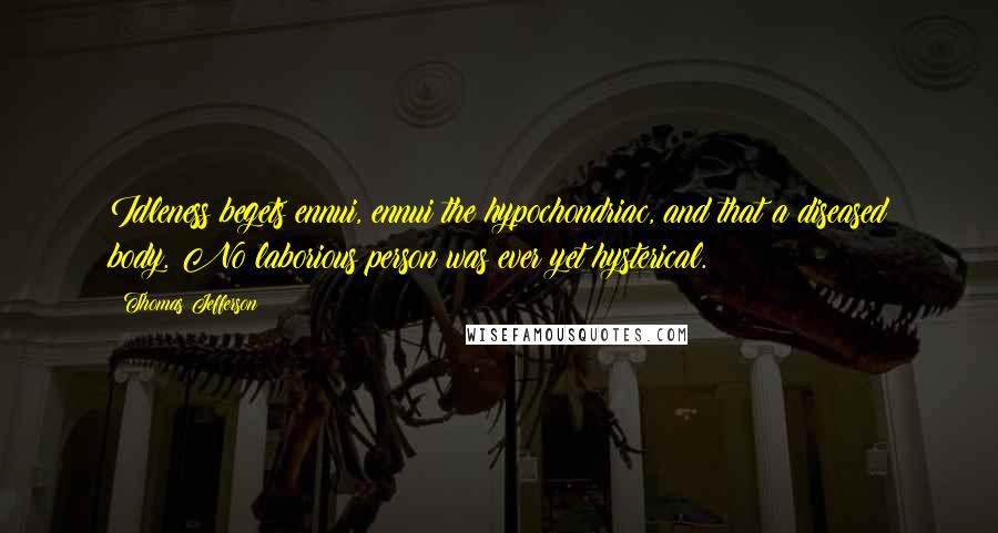 Thomas Jefferson Quotes: Idleness begets ennui, ennui the hypochondriac, and that a diseased body. No laborious person was ever yet hysterical.