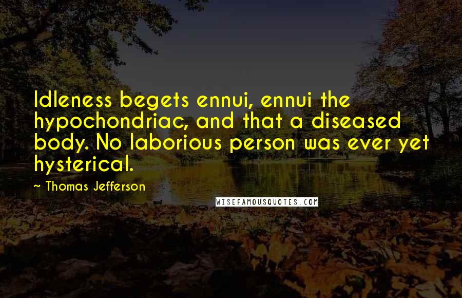 Thomas Jefferson Quotes: Idleness begets ennui, ennui the hypochondriac, and that a diseased body. No laborious person was ever yet hysterical.