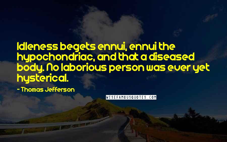 Thomas Jefferson Quotes: Idleness begets ennui, ennui the hypochondriac, and that a diseased body. No laborious person was ever yet hysterical.