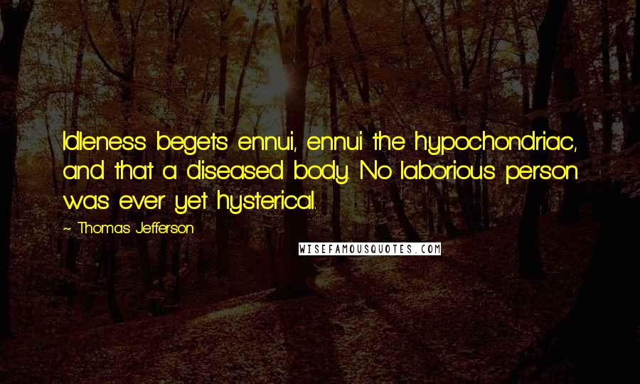 Thomas Jefferson Quotes: Idleness begets ennui, ennui the hypochondriac, and that a diseased body. No laborious person was ever yet hysterical.