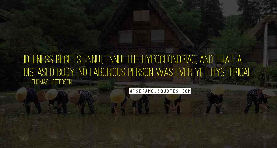 Thomas Jefferson Quotes: Idleness begets ennui, ennui the hypochondriac, and that a diseased body. No laborious person was ever yet hysterical.