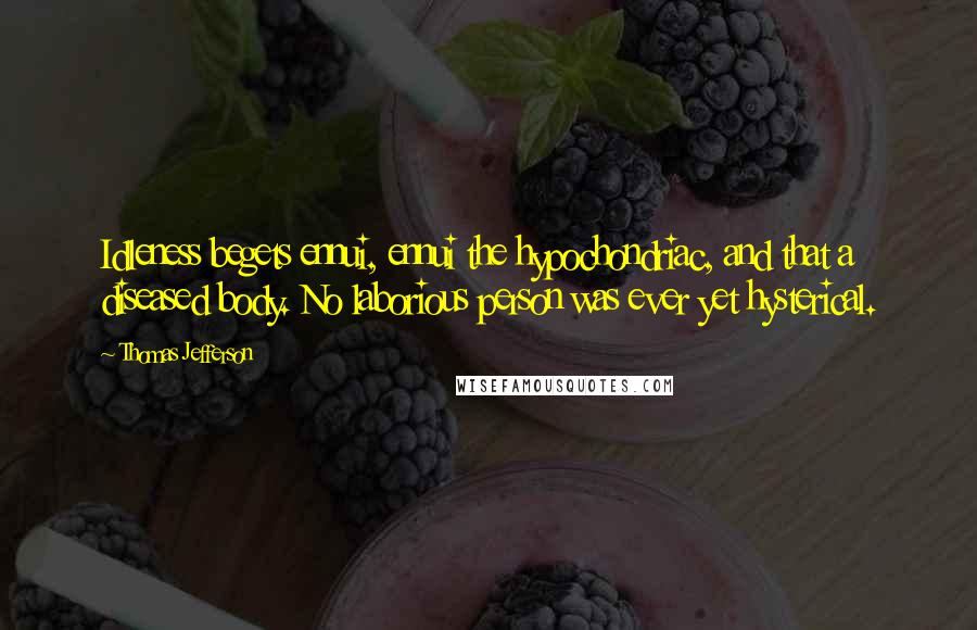 Thomas Jefferson Quotes: Idleness begets ennui, ennui the hypochondriac, and that a diseased body. No laborious person was ever yet hysterical.