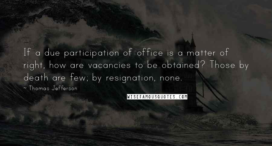 Thomas Jefferson Quotes: If a due participation of office is a matter of right, how are vacancies to be obtained? Those by death are few; by resignation, none.