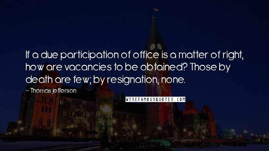 Thomas Jefferson Quotes: If a due participation of office is a matter of right, how are vacancies to be obtained? Those by death are few; by resignation, none.