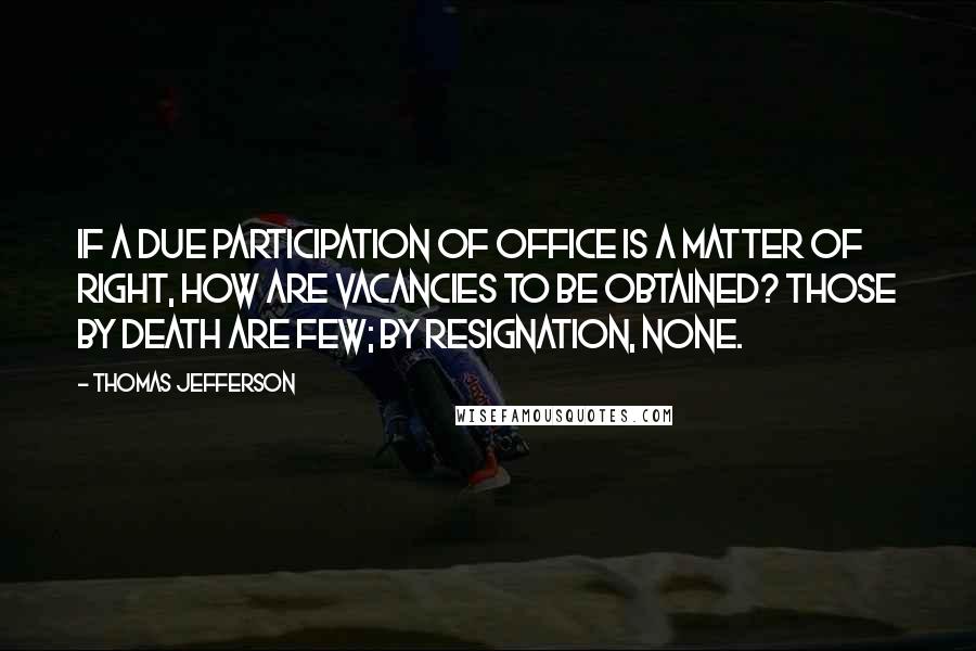 Thomas Jefferson Quotes: If a due participation of office is a matter of right, how are vacancies to be obtained? Those by death are few; by resignation, none.