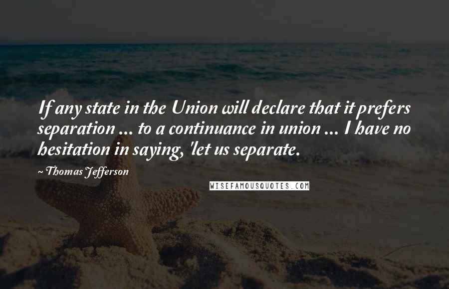 Thomas Jefferson Quotes: If any state in the Union will declare that it prefers separation ... to a continuance in union ... I have no hesitation in saying, 'let us separate.