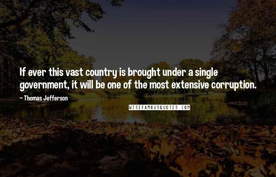 Thomas Jefferson Quotes: If ever this vast country is brought under a single government, it will be one of the most extensive corruption.