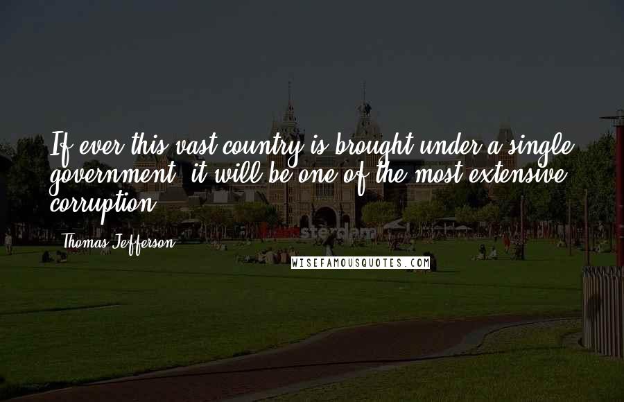 Thomas Jefferson Quotes: If ever this vast country is brought under a single government, it will be one of the most extensive corruption.