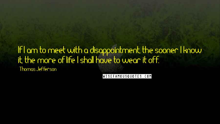 Thomas Jefferson Quotes: If I am to meet with a disappointment, the sooner I know it, the more of life I shall have to wear it off.