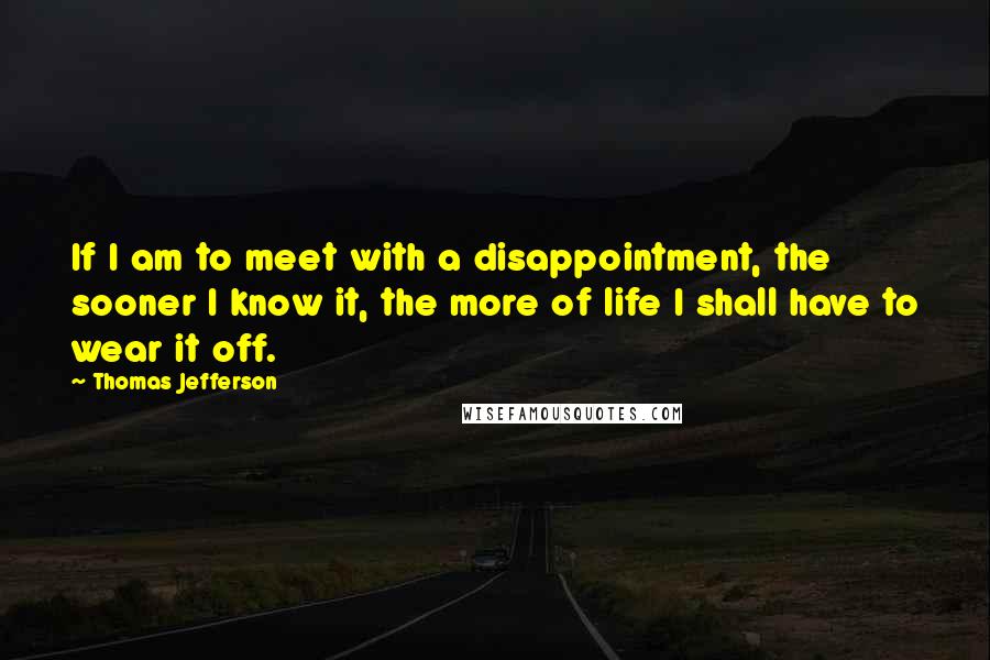 Thomas Jefferson Quotes: If I am to meet with a disappointment, the sooner I know it, the more of life I shall have to wear it off.