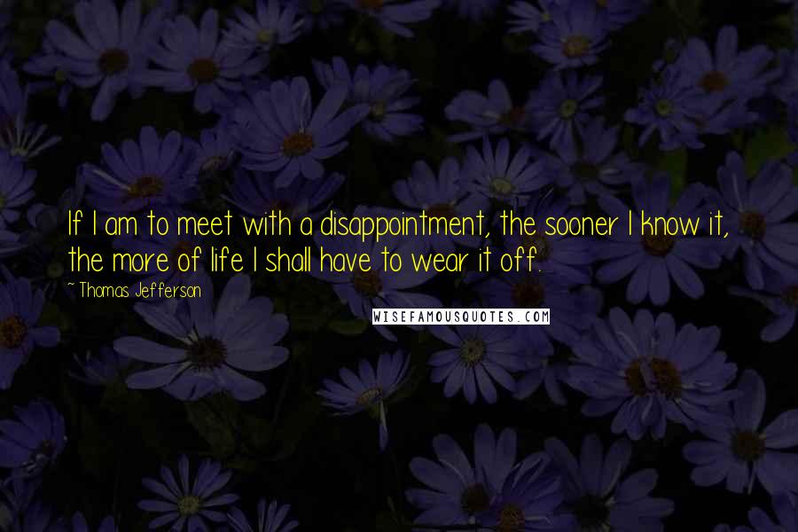 Thomas Jefferson Quotes: If I am to meet with a disappointment, the sooner I know it, the more of life I shall have to wear it off.