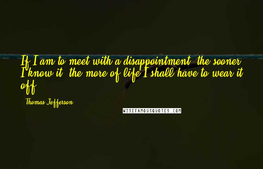 Thomas Jefferson Quotes: If I am to meet with a disappointment, the sooner I know it, the more of life I shall have to wear it off.