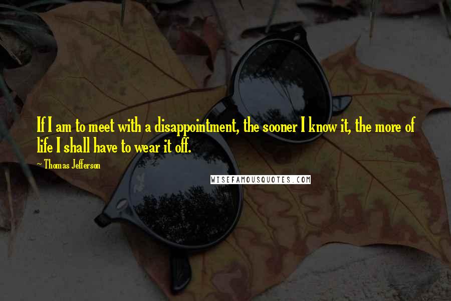 Thomas Jefferson Quotes: If I am to meet with a disappointment, the sooner I know it, the more of life I shall have to wear it off.