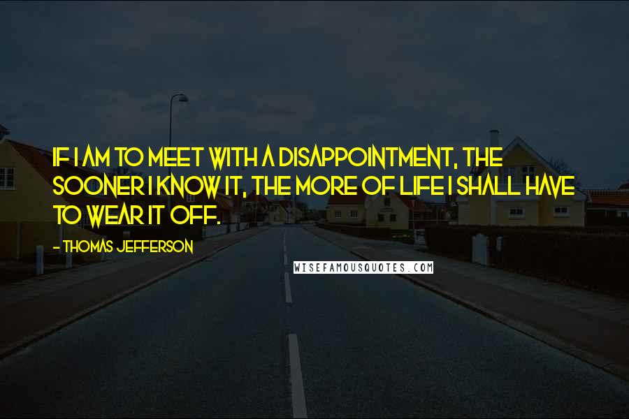 Thomas Jefferson Quotes: If I am to meet with a disappointment, the sooner I know it, the more of life I shall have to wear it off.