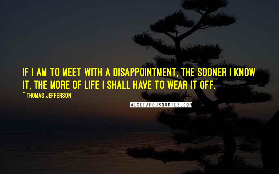 Thomas Jefferson Quotes: If I am to meet with a disappointment, the sooner I know it, the more of life I shall have to wear it off.