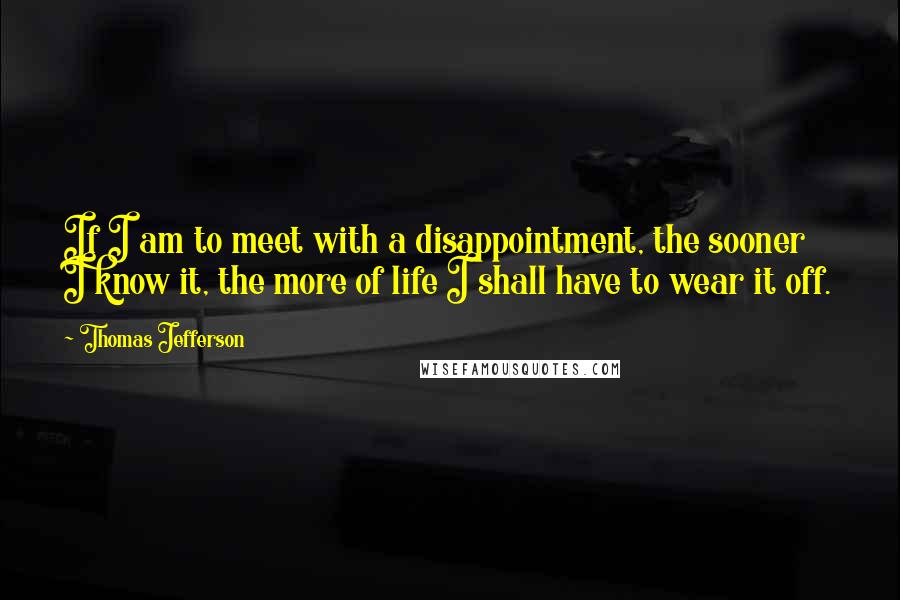 Thomas Jefferson Quotes: If I am to meet with a disappointment, the sooner I know it, the more of life I shall have to wear it off.