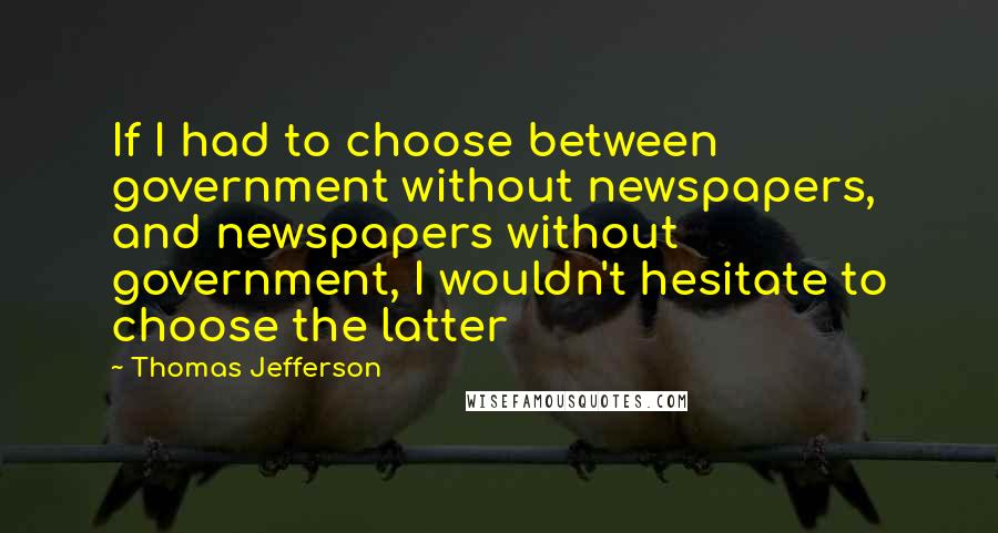 Thomas Jefferson Quotes: If I had to choose between government without newspapers, and newspapers without government, I wouldn't hesitate to choose the latter