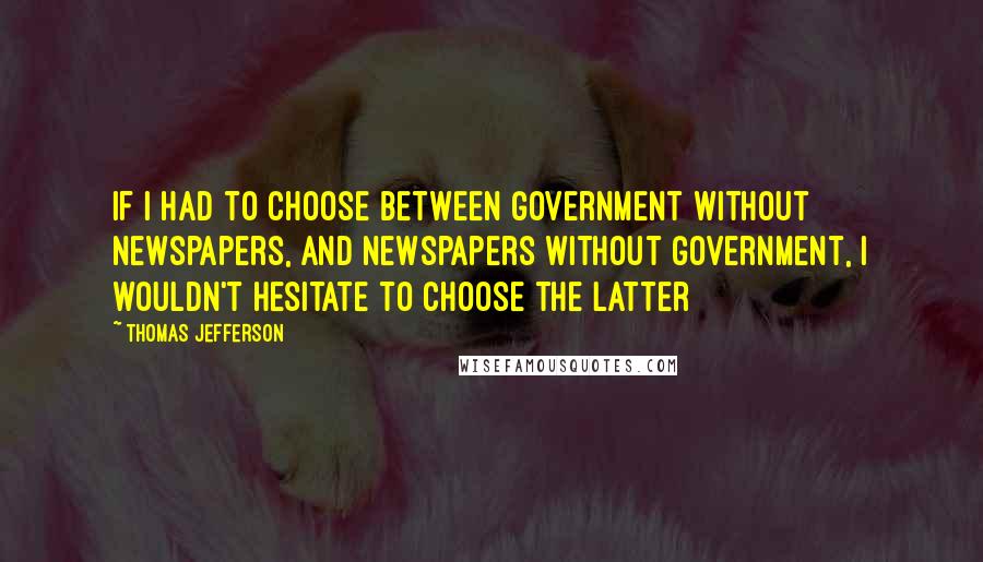 Thomas Jefferson Quotes: If I had to choose between government without newspapers, and newspapers without government, I wouldn't hesitate to choose the latter