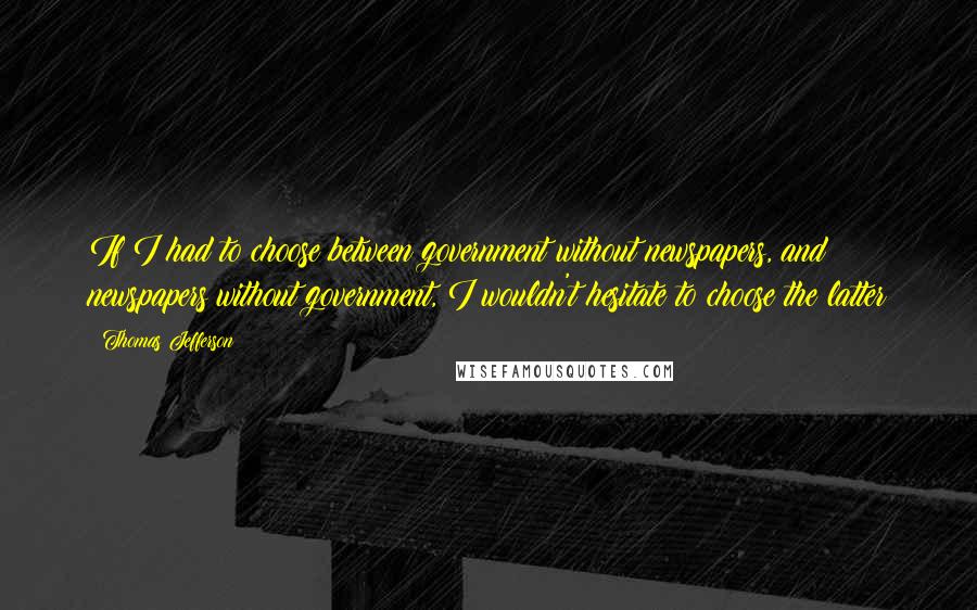 Thomas Jefferson Quotes: If I had to choose between government without newspapers, and newspapers without government, I wouldn't hesitate to choose the latter