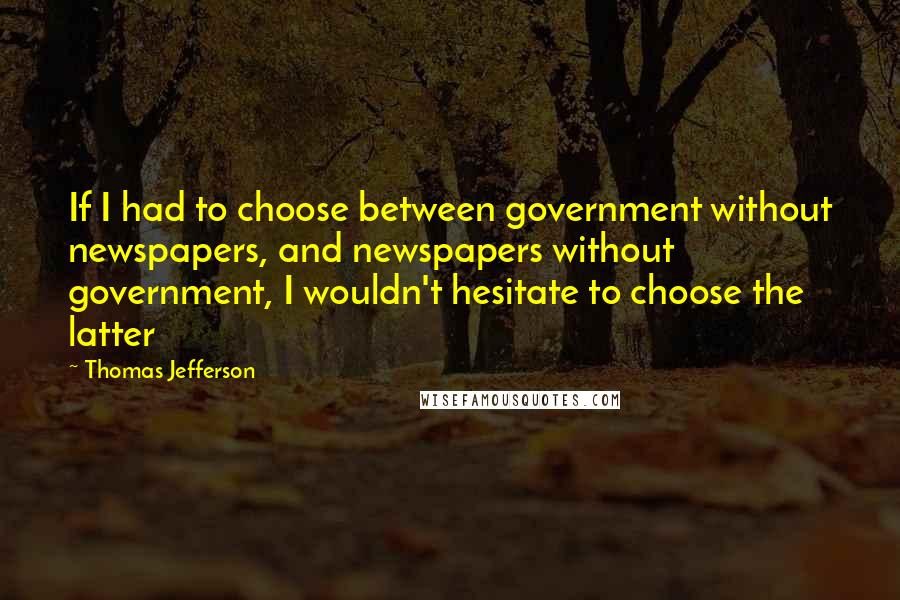 Thomas Jefferson Quotes: If I had to choose between government without newspapers, and newspapers without government, I wouldn't hesitate to choose the latter