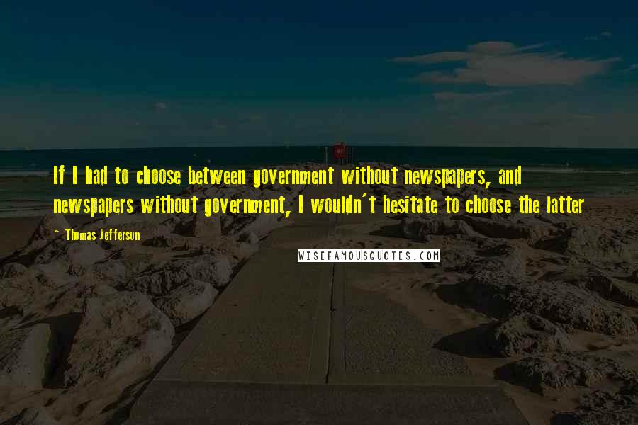 Thomas Jefferson Quotes: If I had to choose between government without newspapers, and newspapers without government, I wouldn't hesitate to choose the latter