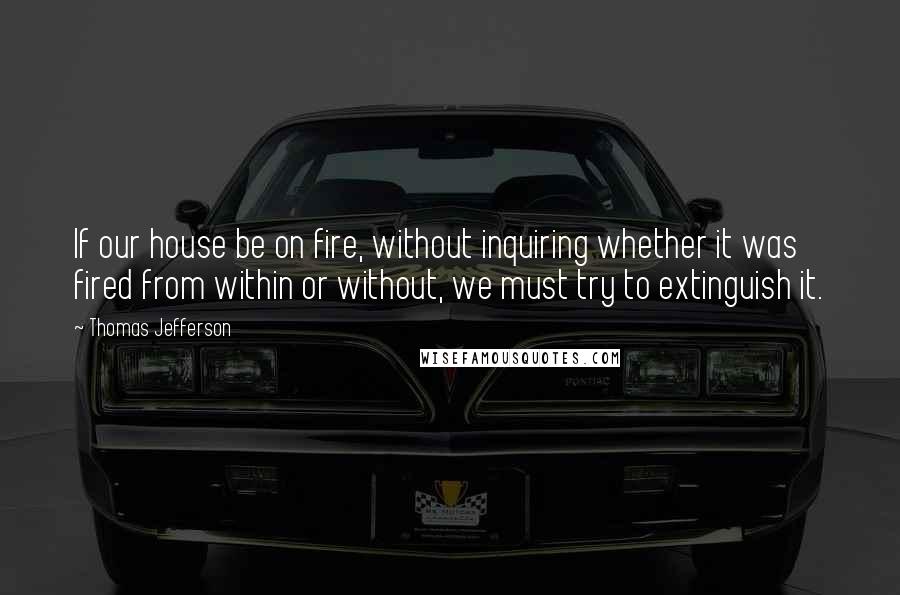 Thomas Jefferson Quotes: If our house be on fire, without inquiring whether it was fired from within or without, we must try to extinguish it.