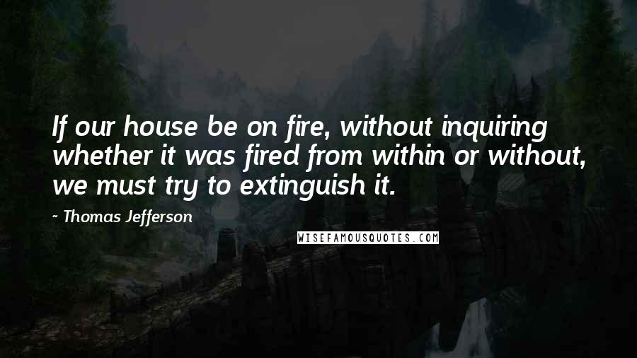 Thomas Jefferson Quotes: If our house be on fire, without inquiring whether it was fired from within or without, we must try to extinguish it.