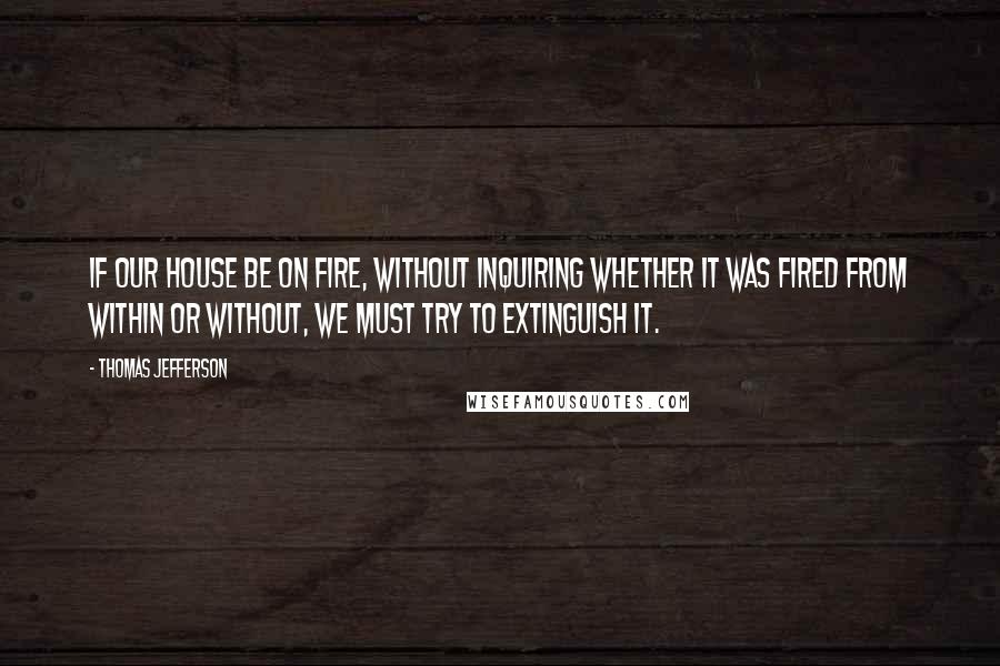 Thomas Jefferson Quotes: If our house be on fire, without inquiring whether it was fired from within or without, we must try to extinguish it.