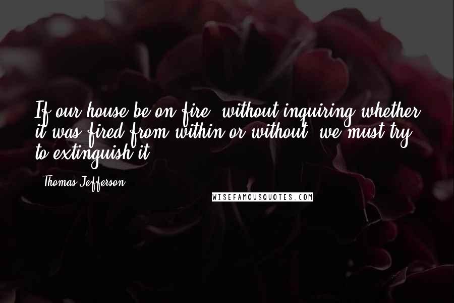 Thomas Jefferson Quotes: If our house be on fire, without inquiring whether it was fired from within or without, we must try to extinguish it.