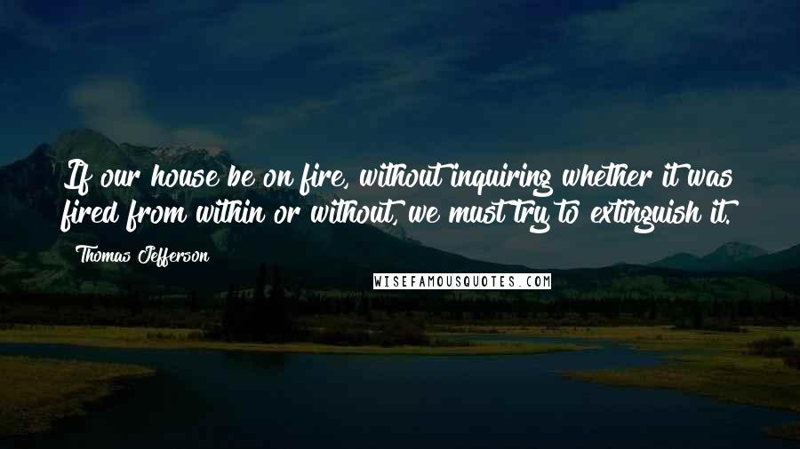 Thomas Jefferson Quotes: If our house be on fire, without inquiring whether it was fired from within or without, we must try to extinguish it.