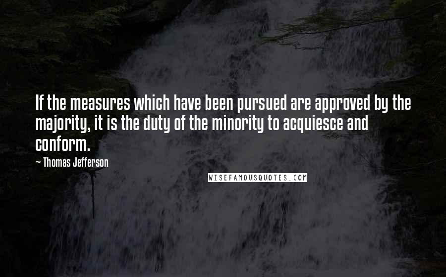 Thomas Jefferson Quotes: If the measures which have been pursued are approved by the majority, it is the duty of the minority to acquiesce and conform.