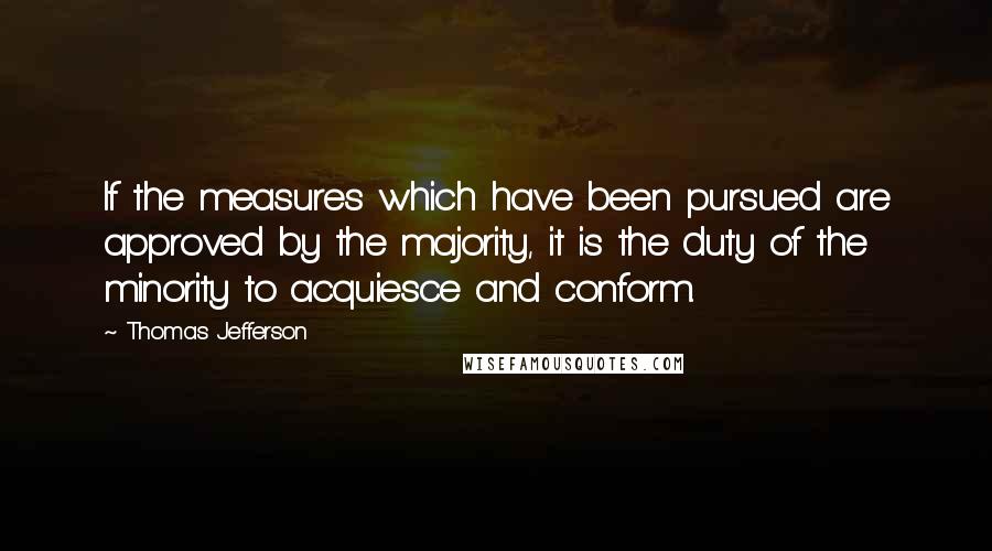 Thomas Jefferson Quotes: If the measures which have been pursued are approved by the majority, it is the duty of the minority to acquiesce and conform.