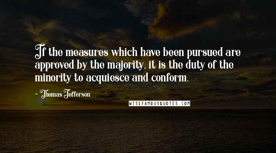 Thomas Jefferson Quotes: If the measures which have been pursued are approved by the majority, it is the duty of the minority to acquiesce and conform.