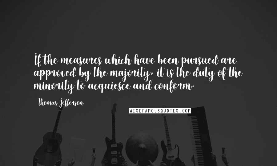 Thomas Jefferson Quotes: If the measures which have been pursued are approved by the majority, it is the duty of the minority to acquiesce and conform.