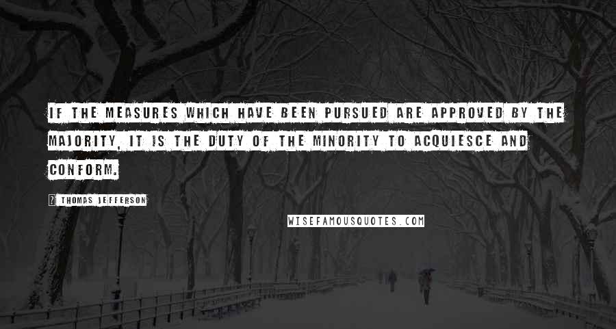 Thomas Jefferson Quotes: If the measures which have been pursued are approved by the majority, it is the duty of the minority to acquiesce and conform.