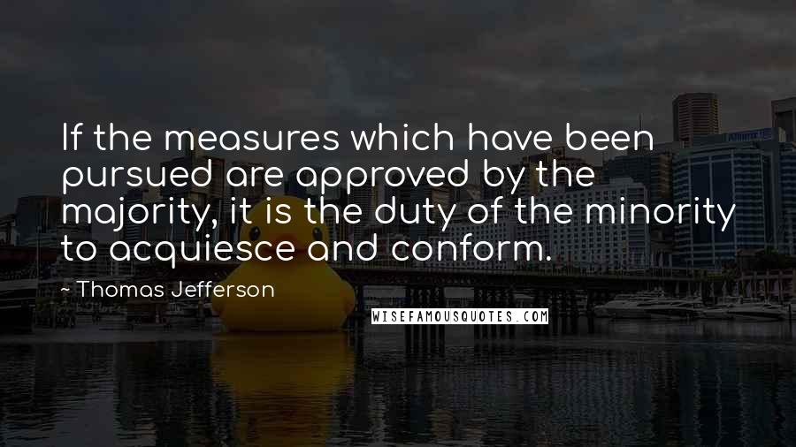 Thomas Jefferson Quotes: If the measures which have been pursued are approved by the majority, it is the duty of the minority to acquiesce and conform.