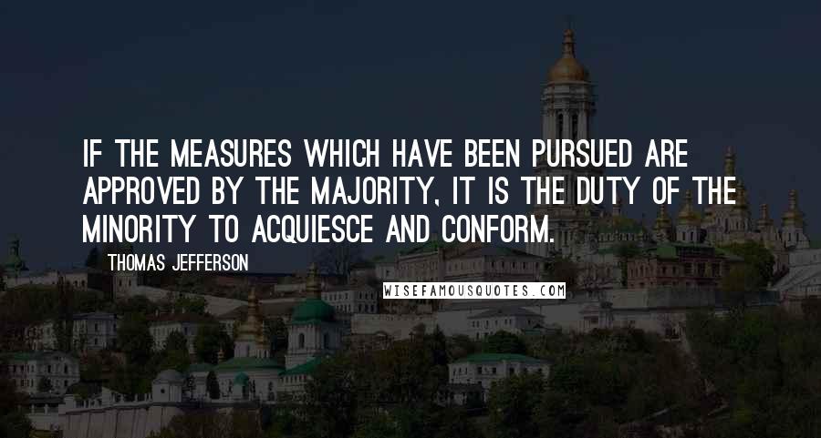 Thomas Jefferson Quotes: If the measures which have been pursued are approved by the majority, it is the duty of the minority to acquiesce and conform.