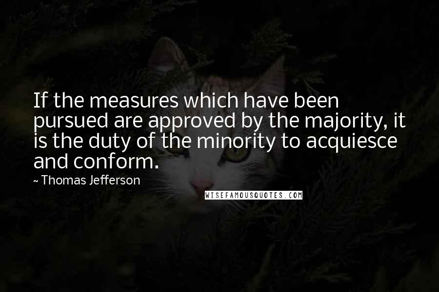 Thomas Jefferson Quotes: If the measures which have been pursued are approved by the majority, it is the duty of the minority to acquiesce and conform.