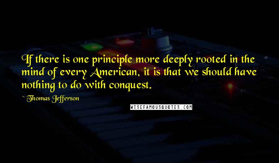 Thomas Jefferson Quotes: If there is one principle more deeply rooted in the mind of every American, it is that we should have nothing to do with conquest.