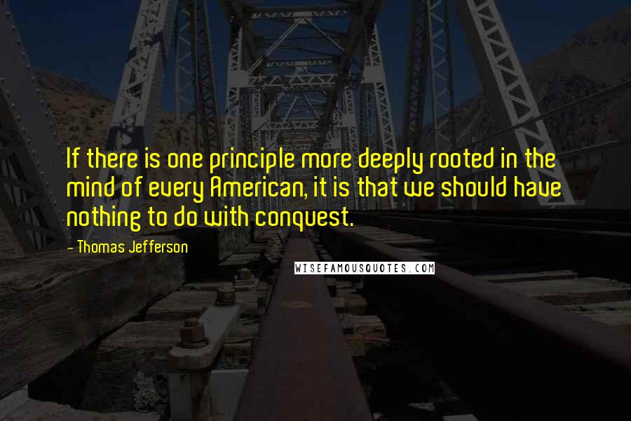 Thomas Jefferson Quotes: If there is one principle more deeply rooted in the mind of every American, it is that we should have nothing to do with conquest.